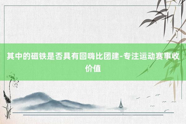 其中的磁铁是否具有回嗨比团建-专注运动赛事收价值